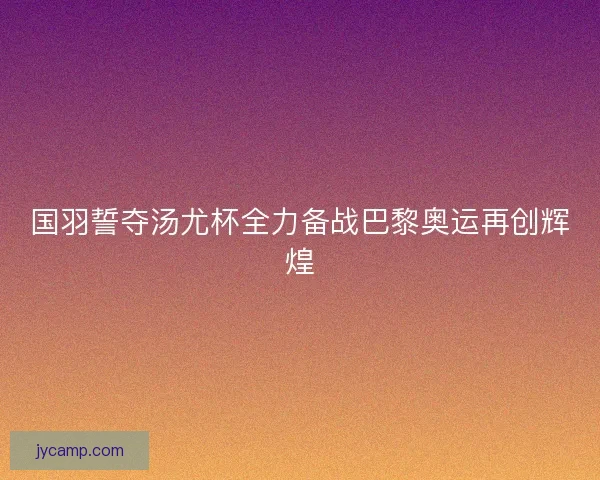 国羽誓夺汤尤杯全力备战巴黎奥运再创辉煌