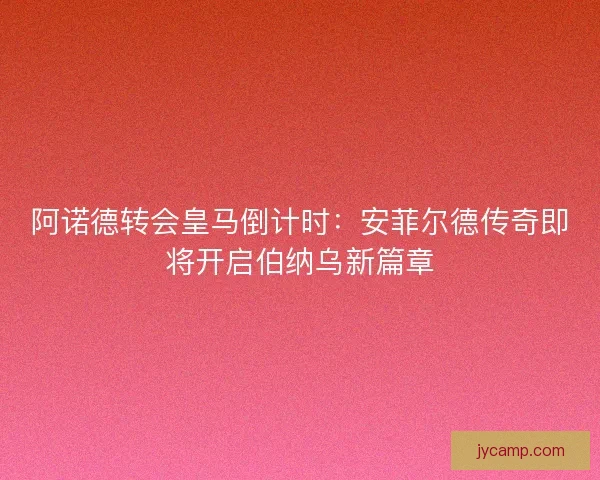 阿诺德转会皇马倒计时：安菲尔德传奇即将开启伯纳乌新篇章