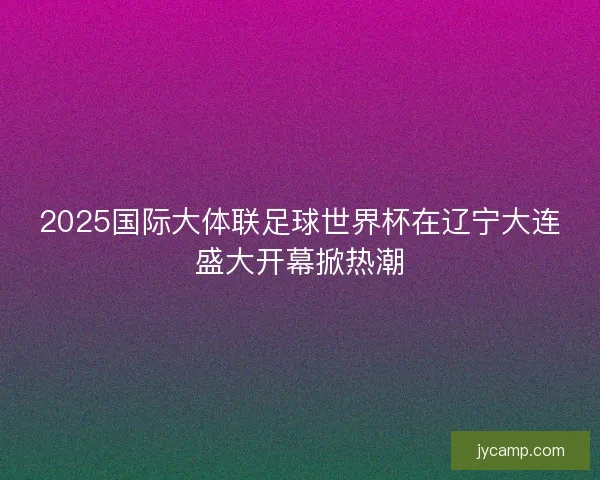 2025国际大体联足球世界杯在辽宁大连盛大开幕掀热潮