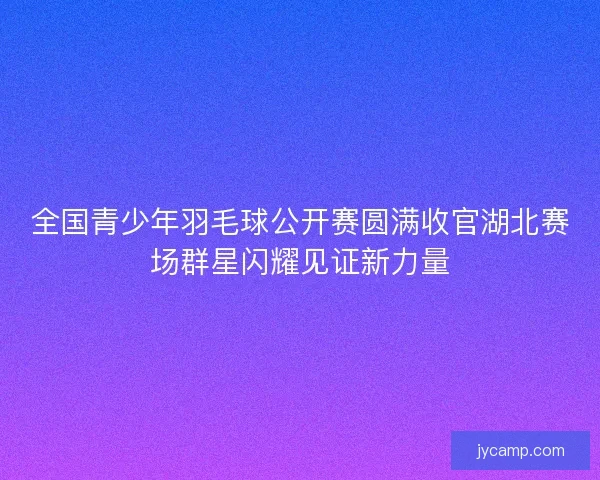 全国青少年羽毛球公开赛圆满收官湖北赛场群星闪耀见证新力量