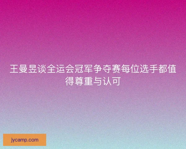王曼昱谈全运会冠军争夺赛每位选手都值得尊重与认可