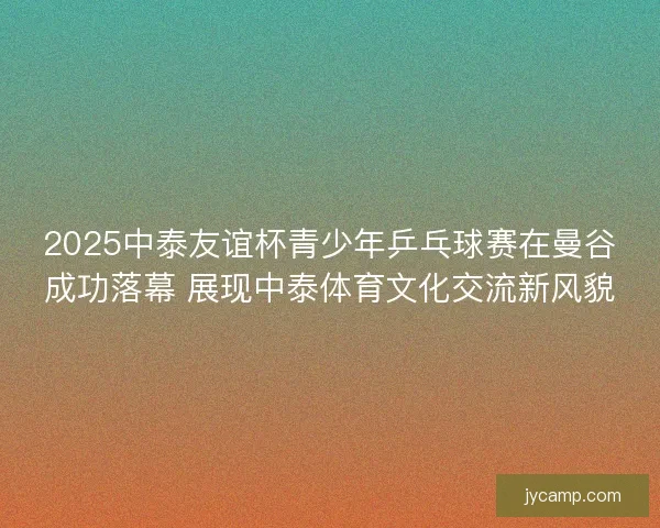 2025中泰友谊杯青少年乒乓球赛在曼谷成功落幕 展现中泰体育文化交流新风貌