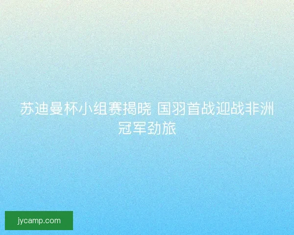 苏迪曼杯小组赛揭晓 国羽首战迎战非洲冠军劲旅