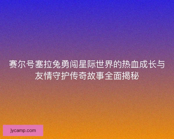 赛尔号塞拉兔勇闯星际世界的热血成长与友情守护传奇故事全面揭秘