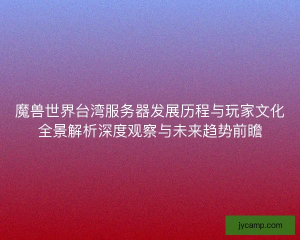 魔兽世界台湾服务器发展历程与玩家文化全景解析深度观察与未来趋势前瞻
