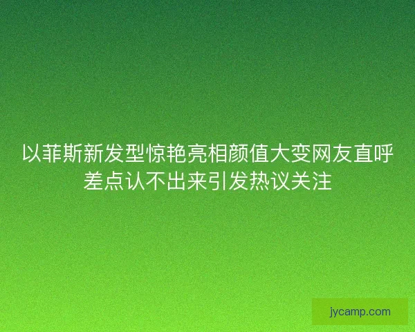 以菲斯新发型惊艳亮相颜值大变网友直呼差点认不出来引发热议关注