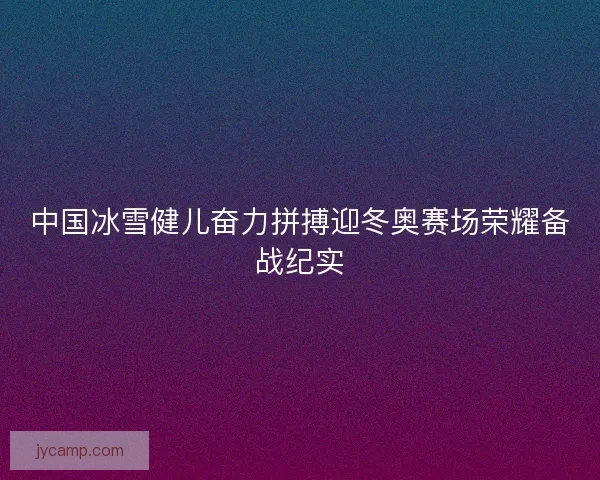 中国冰雪健儿奋力拼搏迎冬奥赛场荣耀备战纪实 中国冰雪健儿奋力拼搏迎冬奥赛场荣耀备战纪实