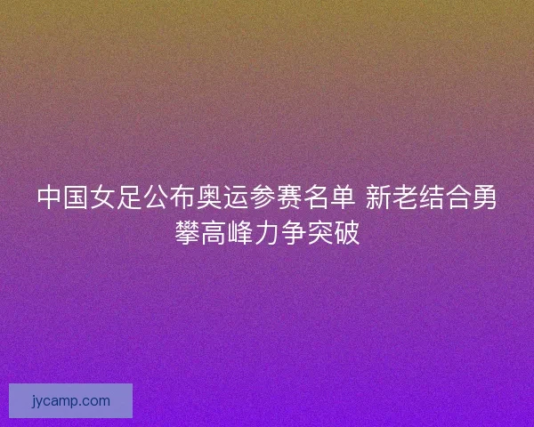 中国女足公布奥运参赛名单 新老结合勇攀高峰力争突破