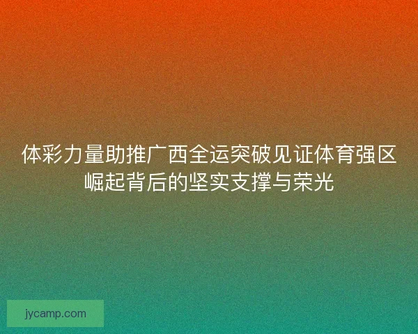 体彩力量助推广西全运突破见证体育强区崛起背后的坚实支撑与荣光