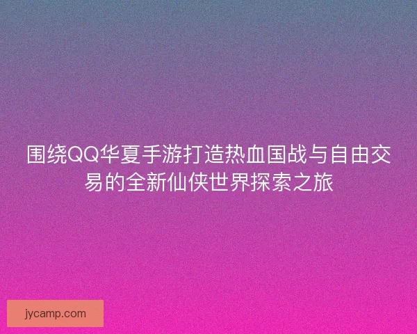 围绕QQ华夏手游打造热血国战与自由交易的全新仙侠世界探索之旅