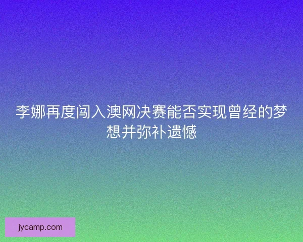 李娜再度闯入澳网决赛能否实现曾经的梦想并弥补遗憾