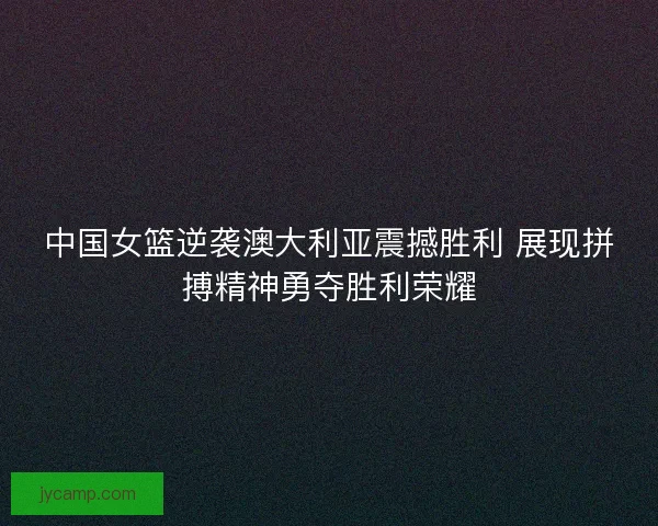 中国女篮逆袭澳大利亚震撼胜利 展现拼搏精神勇夺胜利荣耀