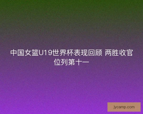 中国女篮U19世界杯表现回顾 两胜收官位列第十一