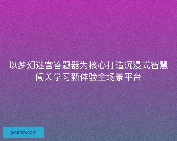 以梦幻迷宫答题器为核心打造沉浸式智慧闯关学习新体验全场景平台