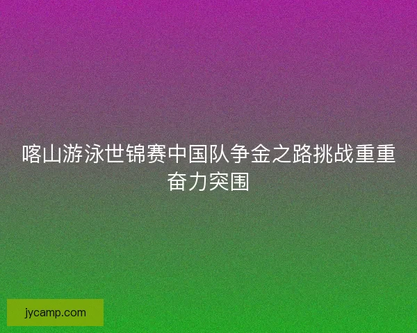 喀山游泳世锦赛中国队争金之路挑战重重奋力突围
